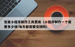 祁阳甘肃小程序制作工具费用（小程序制作一个需要多少钱!每年都需要交钱吗）