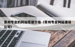 祁阳常州专业的网站搭建价格（常州专业网站建设公司）