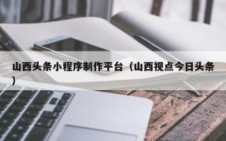 祁阳山西头条小程序制作平台（山西视点今日头条）